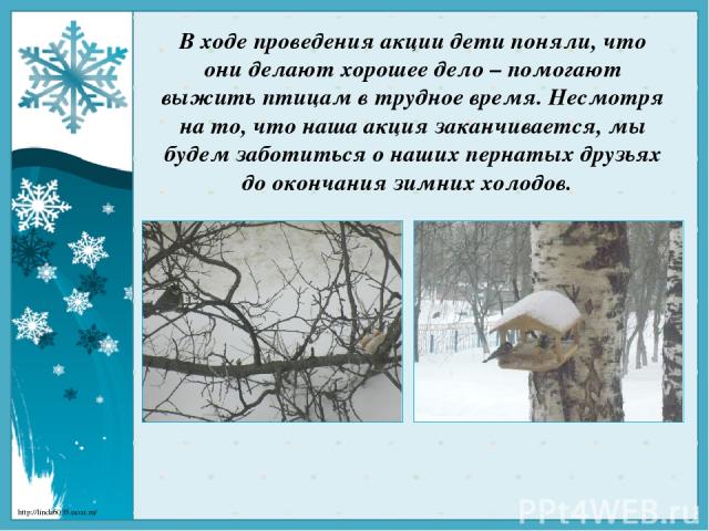 В ходе проведения акции дети поняли, что они делают хорошее дело – помогают выжить птицам в трудное время. Несмотря на то, что наша акция заканчивается, мы будем заботиться о наших пернатых друзьях до окончания зимних холодов. http://linda6035.ucoz.ru/