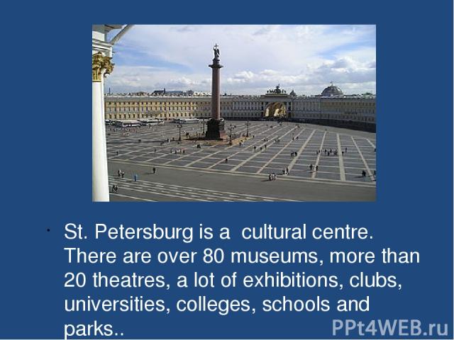 St. Petersburg is a cultural centre. There are over 80 museums, more than 20 theatres, a lot of exhibitions, clubs, universities, colleges, schools and parks..