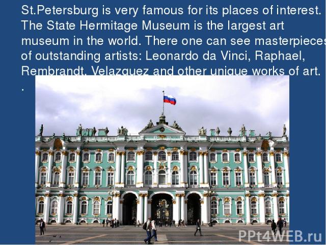 St.Petersburg is very famous for its places of interest. The State Hermitage Museum is the largest art museum in the world. There one can see masterpieces of outstanding artists: Leonardo da Vinci, Raphael, Rembrandt, Velazquez and other unique work…
