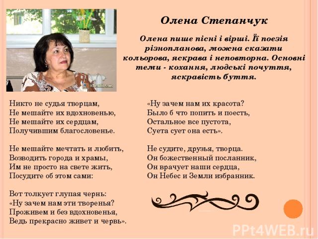 Олена Степанчук Олена пише пісні і вірші. Її поезія різнопланова, можна сказати кольорова, яскрава і неповторна. Основні теми - кохання, людські почуття, яскравість буття. Никто не судья творцам, Не мешайте их вдохновенью, Не мешайте их сердцам, Пол…