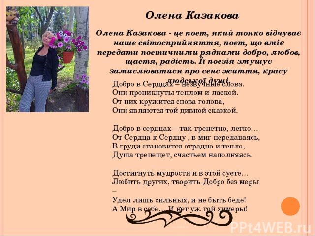 Олена Казакова Олена Казакова - це поет, який тонко відчуває наше світосприйняття, поет, що вміє передати поетичними рядками добро, любов, щастя, радість. Її поезія змушує замислюватися про сенс життя, красу людської душі. Добро в Сердцах – незвучны…