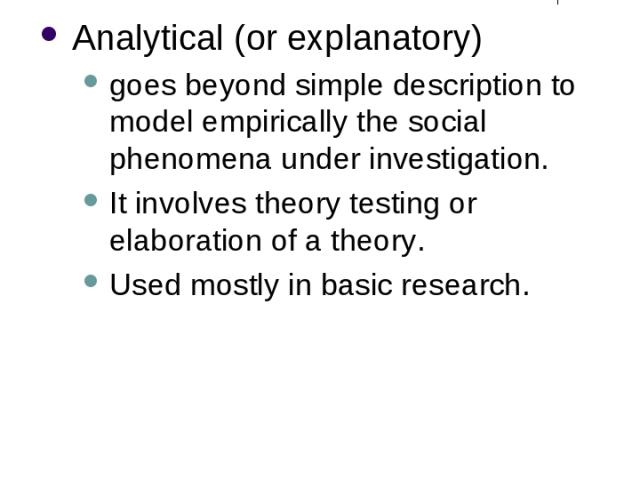 Different Purposes of Research (3) Analytical (or explanatory) goes beyond simple description to model empirically the social phenomena under investigation. It involves theory testing or elaboration of a theory. Used mostly in basic research.