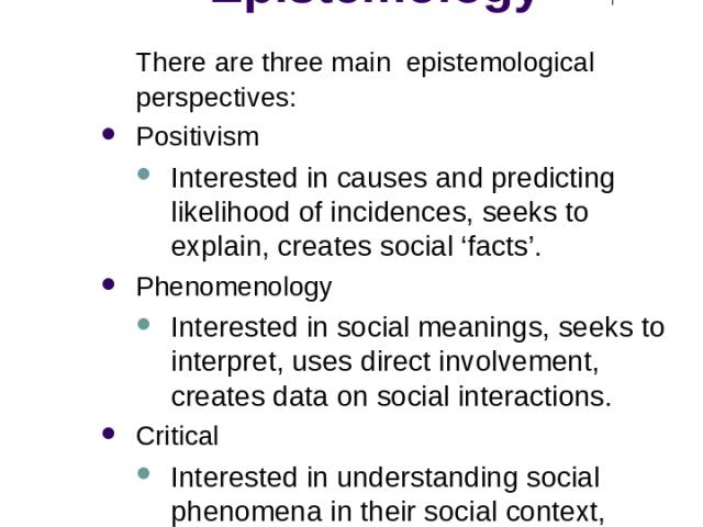 Methodological Approaches: Epistemology There are three main epistemological perspectives: Positivism Interested in causes and predicting likelihood of incidences, seeks to explain, creates social ‘facts’. Phenomenology Interested in social meanings…