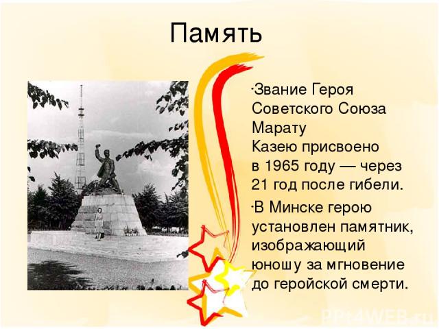 Память Звание Героя Советского Союза Марату Казею присвоено в 1965 году — через 21 год после гибели. В Минске герою установлен памятник, изображающий юношу за мгновение до геройской смерти.