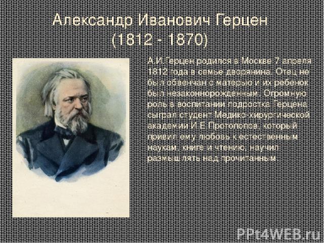 Александр Иванович Герцен (1812 - 1870) А.И.Герцен родился в Москве 7 апреля 1812 года в семье дворянина. Отец не был обвенчан с матерью и их ребенок был незаконнорожденным. Огромную роль в воспитании подростка Герцена сыграл студент Медико-хирургич…