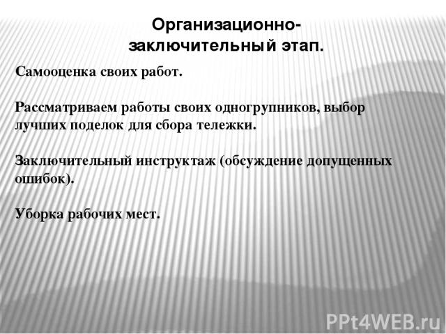 Организационно-заключительный этап. Самооценка своих работ. Рассматриваем работы своих одногрупников, выбор лучших поделок для сбора тележки. Заключительный инструктаж (обсуждение допущенных ошибок). Уборка рабочих мест.