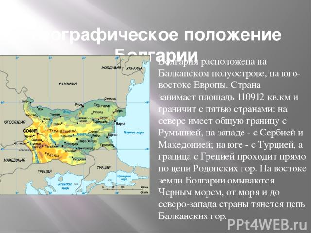 Географическое положение Болгарии Болгария расположена на Балканском полуострове, на юго-востоке Европы. Страна занимает площадь 110912 кв.км и граничит с пятью странами: на севере имеет общую границу с Румынией, на западе - с Сербией и Македонией; …