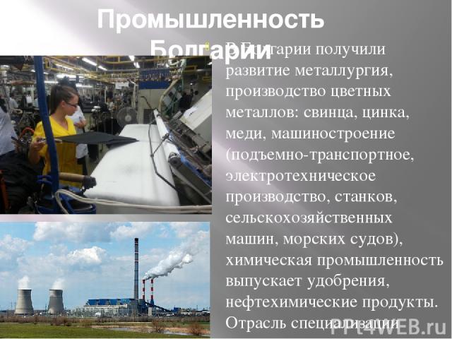 Промышленность Болгарии В Болгарии получили развитие металлургия, производство цветных металлов: свинца, цинка, меди, машиностроение (подъемно-транспортное, электротехническое производство, станков, сельскохозяйственных машин, морских судов), химиче…