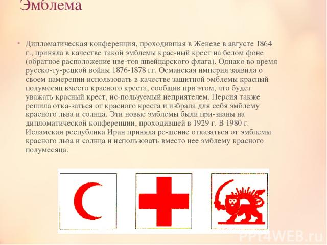 Эмблема Дипломатическая конференция, проходившая в Женеве в августе 1864 г., приняла в качестве такой эмблемы крас ный крест на белом фоне (обратное расположение цве тов швейцарского флага). Однако во время русско-ту рецкой войны 1876-1878 гг. Осман…