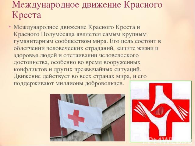 Международное движение Красного Креста Международное движение Красного Креста и Красного Полумесяца является самым крупным гуманитарным сообществом мира. Его цель состоит в облегчении человеческих страданий, защите жизни и здоровья людей и отстаиван…