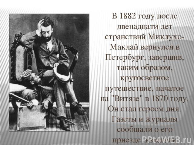 В 1882 году после двенадцати лет странствий Миклухо-Маклай вернулся в Петербург, завершив, таким образом, кругосветное путешествие, начатое на 
