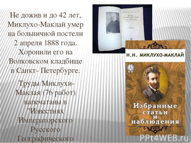 Не дожив и до 42 лет, Миклухо-Маклай умер на больничной постели 2 апреля 1888 года. Хоронили его на Волковском кладбище в Санкт- Петербурге. Труды Миклухи-Маклая (76 работ) напечатаны в 