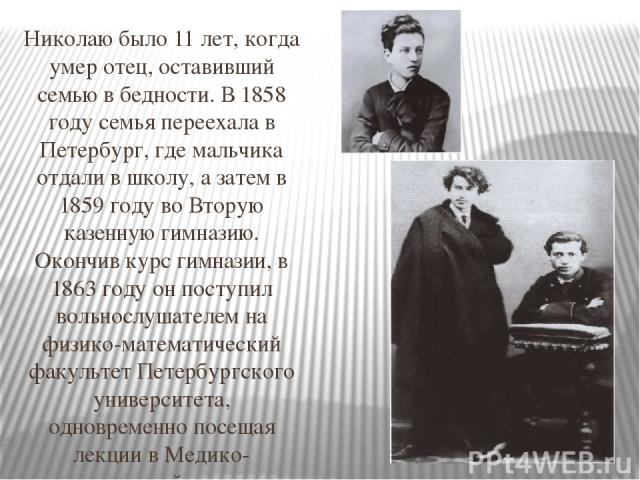 Николаю было 11 лет, когда умер отец, оставивший семью в бедности. В 1858 году семья переехала в Петербург, где мальчика отдали в школу, а затем в 1859 году во Вторую казенную гимназию. Окончив курс гимназии, в 1863 году он поступил вольнослушателем…