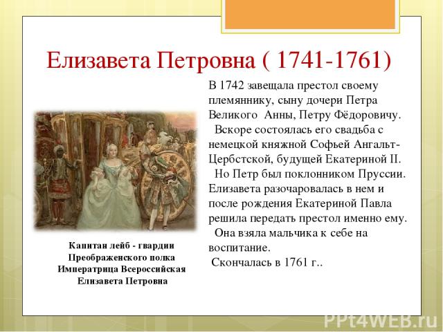 В 1742 завещала престол своему племяннику, сыну дочери Петра Великого Анны, Петру Фёдоровичу. Вскоре состоялась его свадьба с немецкой княжной Софьей Ангальт-Цербстской, будущей Екатериной II. Но Петр был поклонником Пруссии. Елизавета разочаровалас…