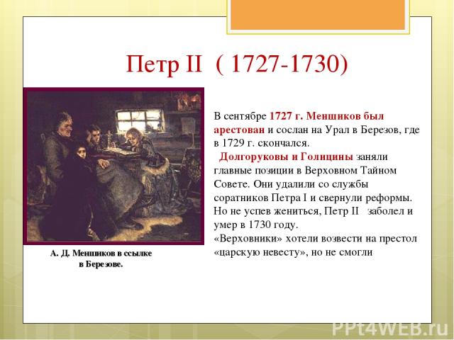 В сентябре 1727 г. Меншиков был арестован и сослан на Урал в Березов, где в 1729 г. скончался. Долгоруковы и Голицины заняли главные позиции в Верховном Тайном Совете. Они удалили со службы соратников Петра I и свернули реформы. Но не успев жениться…