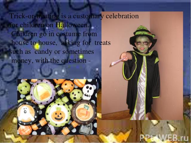 Trick-or-treating is a customary celebration for children on Halloween. Children go in costume from house to house, asking for treats such as candy or sometimes money, with the question -