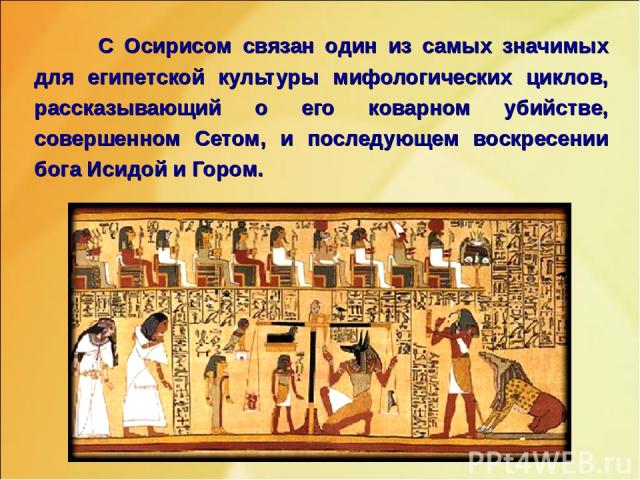 С Осирисом связан один из самых значимых для египетской культуры мифологических циклов, рассказывающий о его коварном убийстве, совершенном Сетом, и последующем воскресении бога Исидой и Гором.