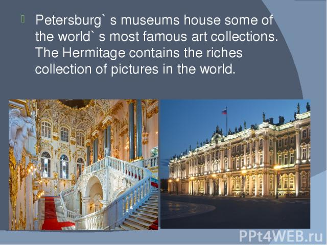 Petersburg` s museums house some of the world` s most famous art collections. The Hermitage contains the riches collection of pictures in the world.