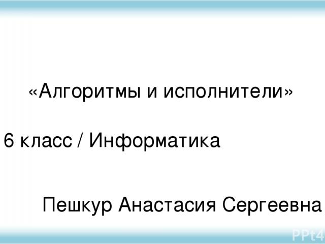 6 класс / Информатика Пешкур Анастасия Сергеевна «Алгоритмы и исполнители»