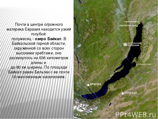 Почти в центре огромного материка Евразия находится узкий голубой полумесяц - озеро Байкал. В Байкальской горной области, окруженной со всех сторон высокими хребтами, оно раскинулось на 636 километров длины и до 80 км ширины. По площади Байкал равен…