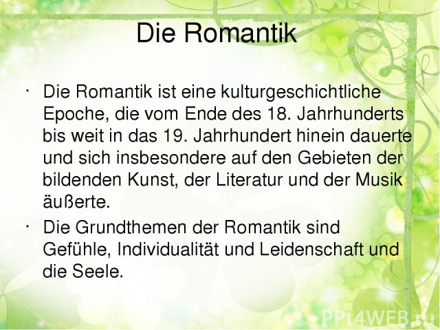 Die Romantik Die Romantik ist eine kulturgeschichtliche Epoche, die vom Ende des 18. Jahrhunderts bis weit in das 19. Jahrhundert hinein dauerte und sich insbesondere auf den Gebieten der bildenden Kunst, der Literatur und der Musik äußerte. Die Gru…