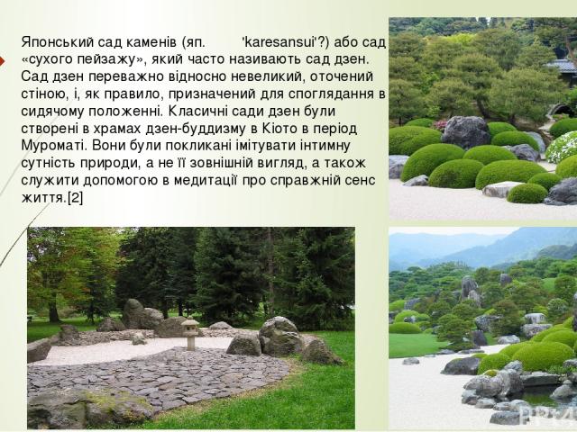 Японський сад каменів (яп. 枯山水 'karesansui'?) або сад «сухого пейзажу», який часто називають сад дзен. Сад дзен переважно відносно невеликий, оточений стіною, і, як правило, призначений для споглядання в сидячому положенні. Класичні сади дзен бул…