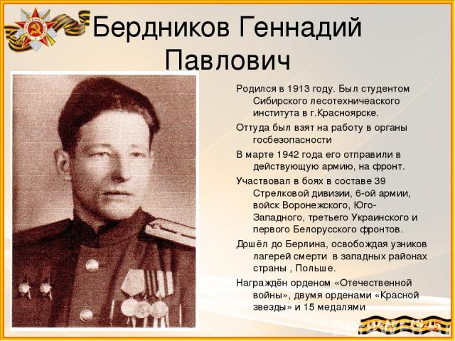 Бердников Геннадий Павлович Родился в 1913 году. Был студентом Сибирского лесотехничеаского института в г.Красноярске. Оттуда был взят на работу в органы госбезопасности В марте 1942 года его отправили в действующую армию, на фронт. Участвовал в боя…