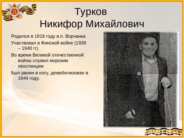 Турков Никифор Михайлович Родился в 1918 году в п. Ворчанка Участвовал в Финской войне (1939 – 1940 гг) Во время Великой отечественной войны служил морским пехотинцем Был ранен в ногу, демобилизован в 1944 году.