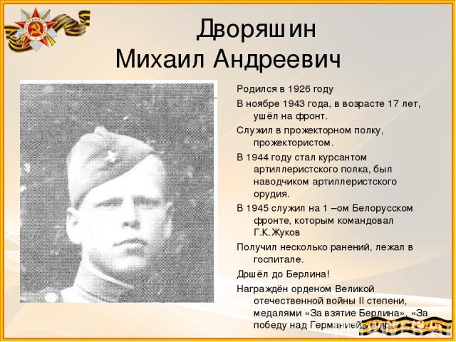 Дворяшин Михаил Андреевич Родился в 1926 году В ноябре 1943 года, в возрасте 17 лет, ушёл на фронт. Служил в прожекторном полку, прожектористом. В 1944 году стал курсантом артиллеристского полка, был наводчиком артиллеристского орудия. В 1945 служил…