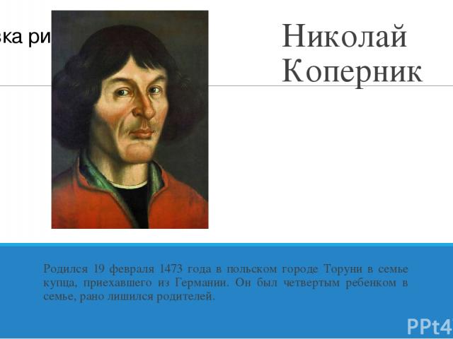 Николай Коперник Родился 19 февраля 1473 года в польском городе Торуни в семье купца, приехавшего из Германии. Он был четвертым ребенком в семье, рано лишился родителей.