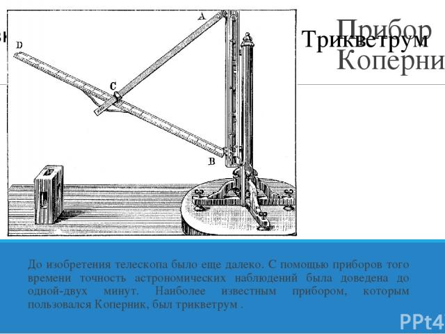 Прибор Коперника До изобретения телескопа было еще далеко. С помощью приборов того времени точность астрономических наблюдений была доведена до одной-двух минут. Наиболее известным прибором, которым пользовался Коперник, был трикветрум . Трикветрум