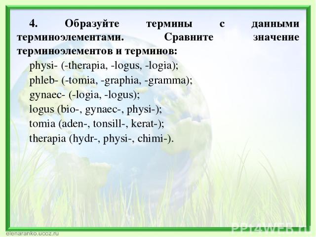 4. Образуйте термины с данными терминоэлементами. Сравните значение терминоэлементов и терминов: physi- (-therapia, -logus, -logia); phleb- (-tomia, -graphia, -gramma); gynaec- (-logia, -logus); logus (bio-, gynaec-, physi-); tomia (aden-, tonsill-,…