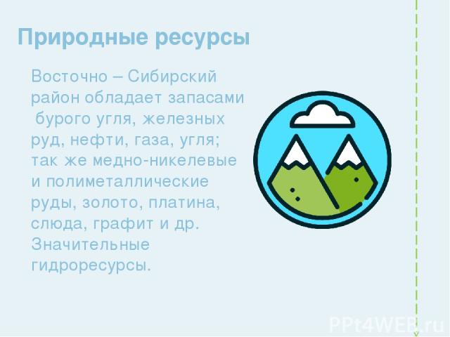 Природные ресурсы Восточно – Сибирский район обладает запасами бурого угля, железных руд, нефти, газа, угля; так же медно-никелевые и полиметаллические руды, золото, платина, слюда, графит и др. Значительные гидроресурсы.