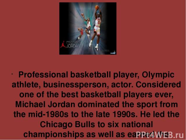 Professional basketball player, Olympic athlete, businessperson, actor. Considered one of the best basketball players ever, Michael Jordan dominated the sport from the mid-1980s to the late 1990s. He led the Chicago Bulls to six national championshi…