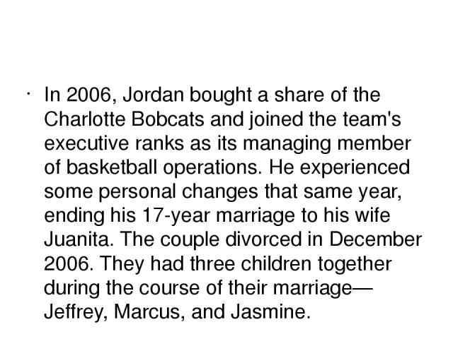 In 2006, Jordan bought a share of the Charlotte Bobcats and joined the team's executive ranks as its managing member of basketball operations. He experienced some personal changes that same year, ending his 17-year marriage to his wife Juanita. The …