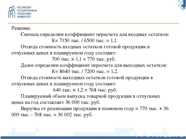 Решение. Сначала определим коэффициент пересчета для входных остатков: К= 7150 тыс. / 6500 тыс. = 1,1. Отсюда стоимость входных остатков готовой продукции в отпускных ценах в планируемом году составит: 700 тыс. × 1,1 = 770 тыс. руб. Далее определим …