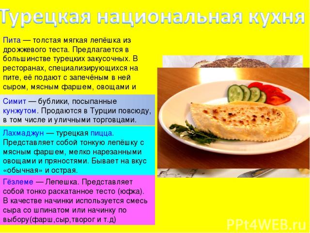 Пита — толстая мягкая лепёшка из дрожжевого теста. Предлагается в большинстве турецких закусочных. В ресторанах, специализирующихся на пите, её подают с запечёным в ней сыром, мясным фаршем, овощами и прочим. Симит — бублики, посыпанные кунжутом. Пр…