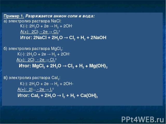 Пример 1. Разряжается анион соли и вода: а) электролиз раствора NaCl: К(-): 2H2O + 2e H2 + 2OH- А(+): 2Cl- - 2e Cl20 Итог: 2NaCl + 2H2O Cl2 + H2 + 2NaOH б) электролиз раствора MgCl2: К(-): 2H2O + 2e H2 + 2OH- А(+): 2Cl- - 2e Cl20 Итог: MgCl2 + 2H2O …