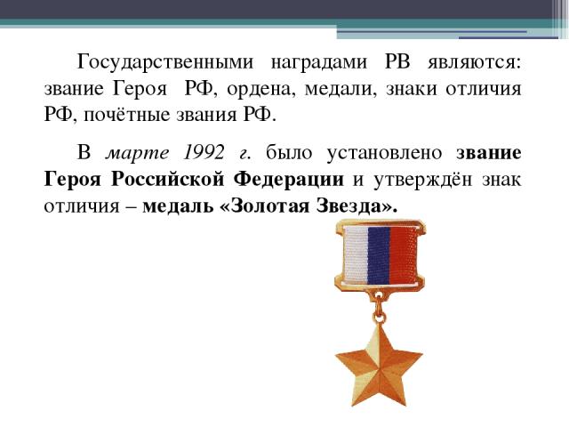Государственными наградами РВ являются: звание Героя РФ, ордена, медали, знаки отличия РФ, почётные звания РФ. В марте 1992 г. было установлено звание Героя Российской Федерации и утверждён знак отличия – медаль «Золотая Звезда».