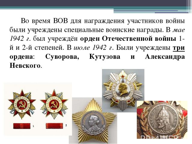 Во время ВОВ для награждения участников войны были учреждены специальные воинские награды. В мае 1942 г. был учреждён орден Отечественной войны 1-й и 2-й степеней. В июле 1942 г. Были учреждены три ордена: Суворова, Кутузова и Александра Невского.