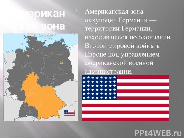 Американская зона оккупации Германии Американская зона оккупации Германии — территории Германии, находившиеся по окончании Второй мировой войны в Европе под управлением американской военной администрации.