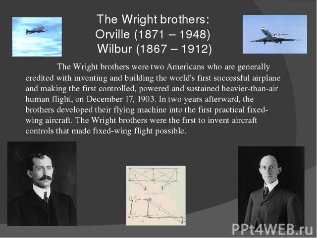 The Wright brothers: Orville (1871 – 1948) Wilbur (1867 – 1912) The Wright brothers were two Americans who are generally credited with inventing and building the world's first successful airplane and making the first controlled, powered and sustaine…