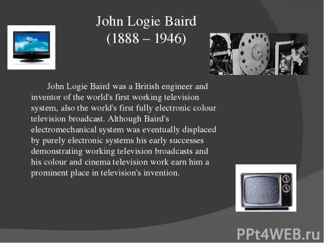 John Logie Baird (1888 – 1946) John Logie Baird was a British engineer and inventor of the world's first working television system, also the world's first fully electronic colour television broadcast. Although Baird's electromechanical system was ev…