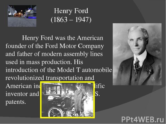 Henry Ford was the American founder of the Ford Motor Company and father of modern assembly lines used in mass production. His introduction of the Model T automobile revolutionized transportation and American industry. He was a prolific inventor and…
