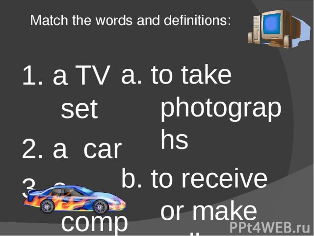 Match the words and definitions: 1. a TV set 2. a car 3. a computer 4. a video player 5. a camera 6. a vacuum cleaner 7. a fridge 8. a mobile telephone 9. a plane 10. a telephone a. to take photographs b. to receive or make calls around the home c. …