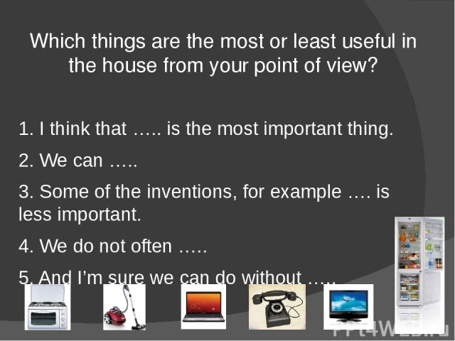 Which things are the most or least useful in the house from your point of view? 1. I think that ….. is the most important thing. 2. We can ….. 3. Some of the inventions, for example …. is less important. 4. We do not often ….. 5. And I’m sure we can…