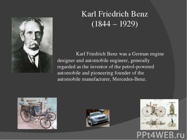 Karl Friedrich Benz (1844 – 1929) Karl Friedrich Benz was a German engine designer and automobile engineer, generally regarded as the inventor of the petrol-powered automobile and pioneering founder of the automobile manufacturer, Mercedes-Benz.