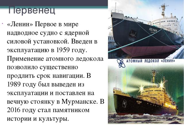 Первенец «Ленин» Первое в мире надводное судно с ядерной силовой установкой. Введен в эксплуатацию в 1959 году. Применение атомного ледокола позволило существенно продлить срок навигации. В 1989 году был выведен из эксплуатации и поставлен на вечную…