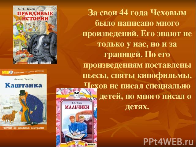 За свои 44 года Чеховым было написано много произведений. Его знают не только у нас, но и за границей. По его произведениям поставлены пьесы, сняты кинофильмы. Чехов не писал специально для детей, но много писал о детях.