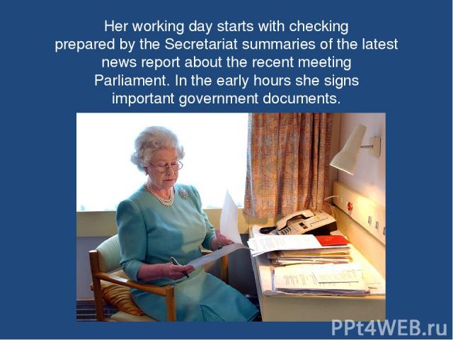Her working day starts with checking prepared by the Secretariat summaries of the latest news report about the recent meeting Parliament. In the early hours she signs important government documents.